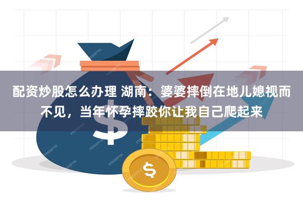 配资炒股怎么办理 湖南：婆婆摔倒在地儿媳视而不见，当年怀孕摔跤你让我自己爬起来