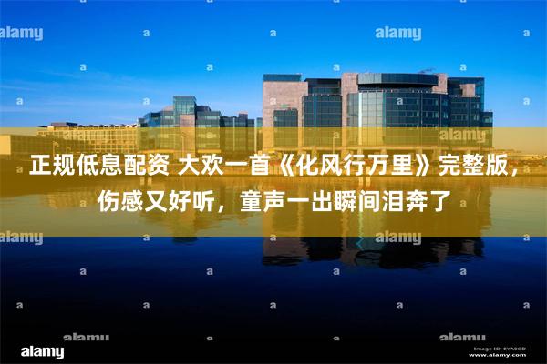 正规低息配资 大欢一首《化风行万里》完整版，伤感又好听，童声一出瞬间泪奔了