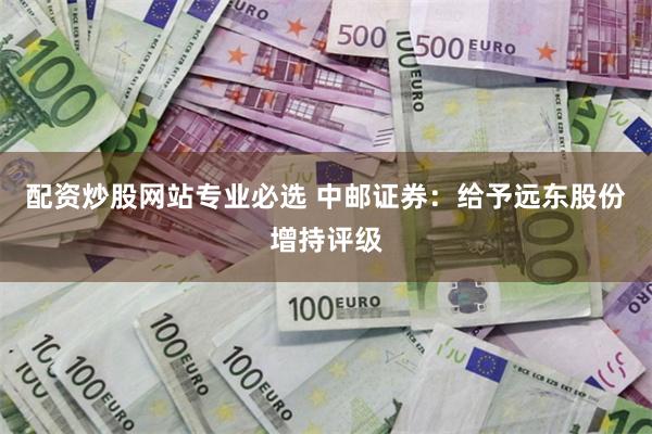 配资炒股网站专业必选 中邮证券：给予远东股份增持评级