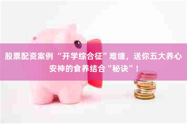 股票配资案例 “开学综合征”难缠，送你五大养心安神的食养结合“秘诀”！