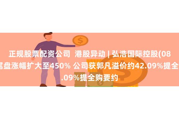 正规股票配资公司  港股异动 | 弘浩国际控股(08375)尾盘涨幅扩大至450% 公司获郭凡溢价约42.09%提全购要约