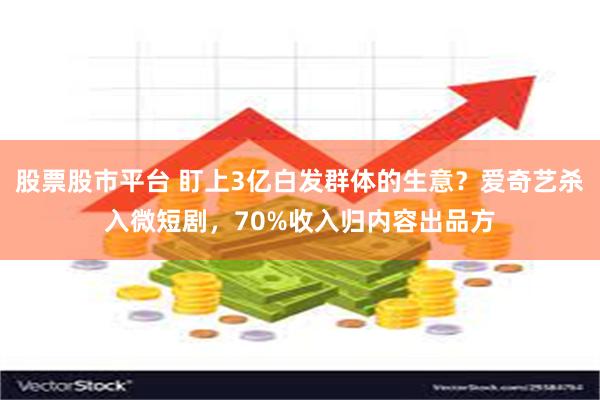 股票股市平台 盯上3亿白发群体的生意？爱奇艺杀入微短剧，70%收入归内容出品方