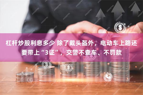 杠杆炒股利息多少 除了戴头盔外，电动车上路还要带上“3证”，交警不查车、不罚款