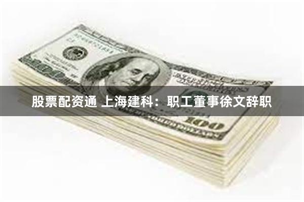 股票配资通 上海建科：职工董事徐文辞职