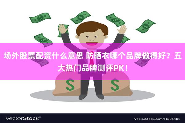 场外股票配资什么意思 防晒衣哪个品牌做得好？五大热门品牌测评PK！