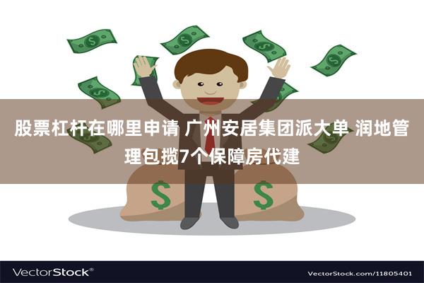 股票杠杆在哪里申请 广州安居集团派大单 润地管理包揽7个保障房代建