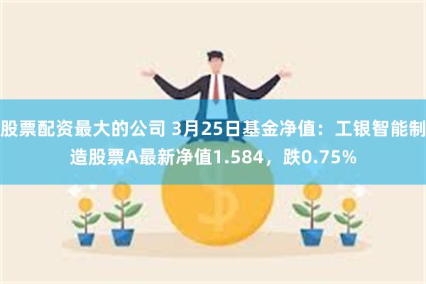 股票配资最大的公司 3月25日基金净值：工银智能制造股票A最新净值1.584，跌0.75%