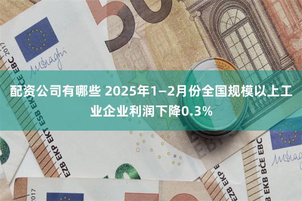 配资公司有哪些 2025年1—2月份全国规模以上工业企业利润下降0.3%