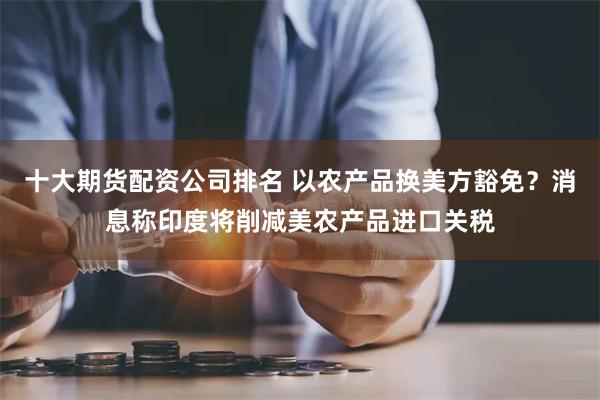十大期货配资公司排名 以农产品换美方豁免？消息称印度将削减美农产品进口关税