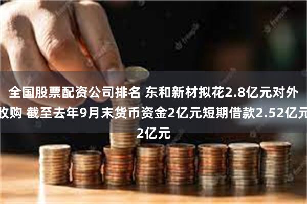 全国股票配资公司排名 东和新材拟花2.8亿元对外收购 截至去年9月末货币资金2亿元短期借款2.52亿元