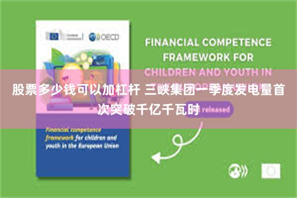 股票多少钱可以加杠杆 三峡集团一季度发电量首次突破千亿千瓦时