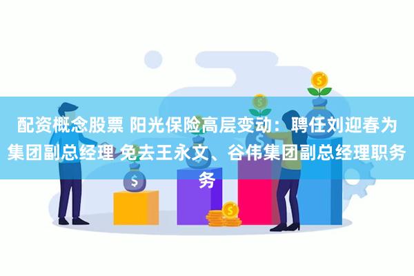 配资概念股票 阳光保险高层变动：聘任刘迎春为集团副总经理 免去王永文、谷伟集团副总经理职务