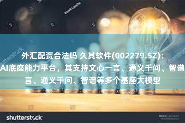 外汇配资合法吗 久其软件(002279.SZ)：久其女娲GPT属于AI底座能力平台，其支持文心一言、通义千问、智谱等多个基座大模型