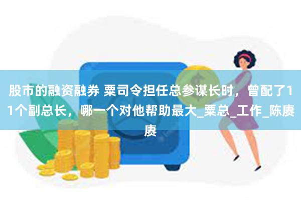 股市的融资融券 粟司令担任总参谋长时，曾配了11个副总长，哪一个对他帮助最大_粟总_工作_陈赓