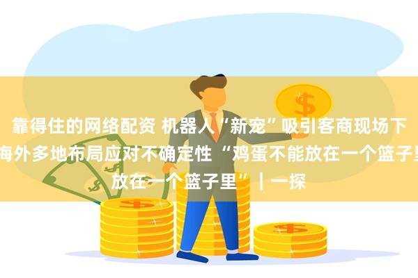 靠得住的网络配资 机器人“新宠”吸引客商现场下单 展商：海外多地布局应对不确定性 “鸡蛋不能放在一个篮子里”｜一探