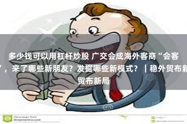 多少钱可以用杠杆炒股 广交会成海外客商“会客厅”，来了哪些新朋友？发掘哪些新模式？｜稳外贸布新局