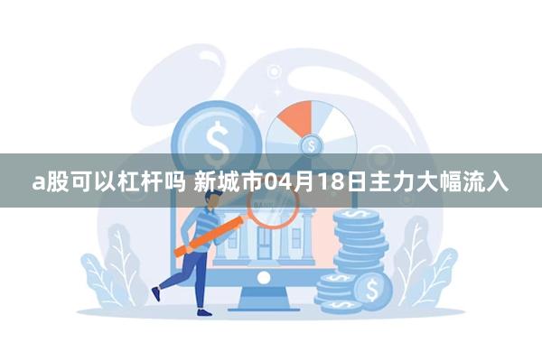 a股可以杠杆吗 新城市04月18日主力大幅流入