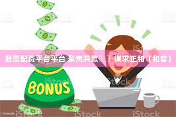 股票配资平台平台 聚焦共赢  谋求正和（和音）