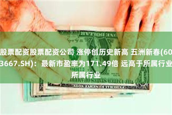 股票配资股票配资公司 涨停创历史新高 五洲新春(603667.SH)：最新市盈率为171.49倍 远高于所属行业
