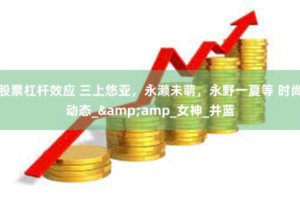 股票杠杆效应 三上悠亚，永濑未萌，永野一夏等 时尚动态_&amp_女神_井蓝