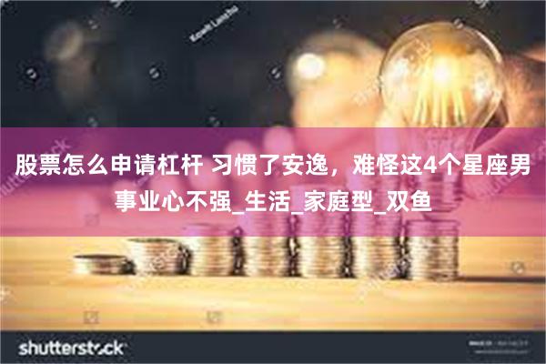股票怎么申请杠杆 习惯了安逸，难怪这4个星座男事业心不强_生活_家庭型_双鱼