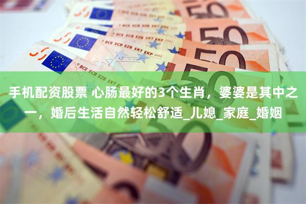 手机配资股票 心肠最好的3个生肖，婆婆是其中之一，婚后生活自然轻松舒适_儿媳_家庭_婚姻