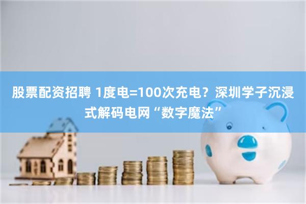 股票配资招聘 1度电=100次充电？深圳学子沉浸式解码电网“数字魔法”