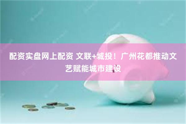 配资实盘网上配资 文联+城投！广州花都推动文艺赋能城市建设