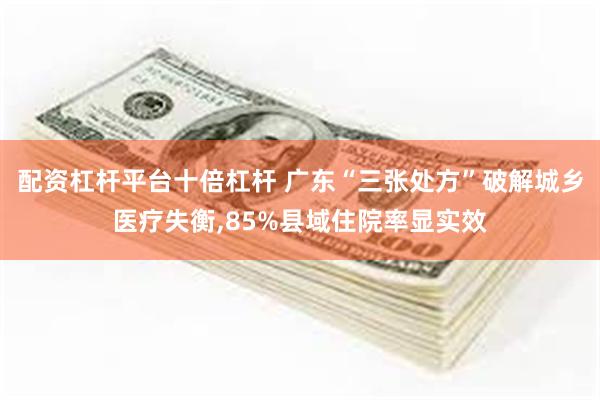 配资杠杆平台十倍杠杆 广东“三张处方”破解城乡医疗失衡,85%县域住院率显实效