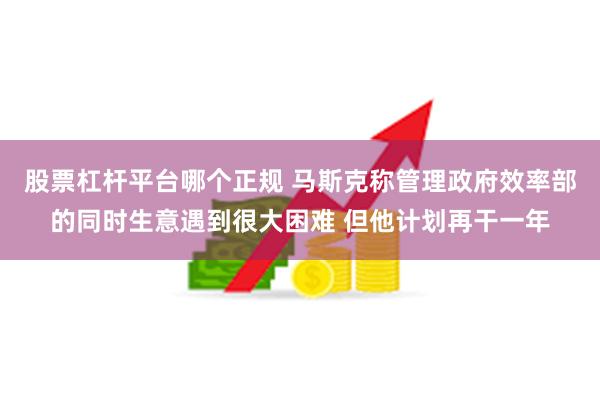 股票杠杆平台哪个正规 马斯克称管理政府效率部的同时生意遇到很大困难 但他计划再干一年