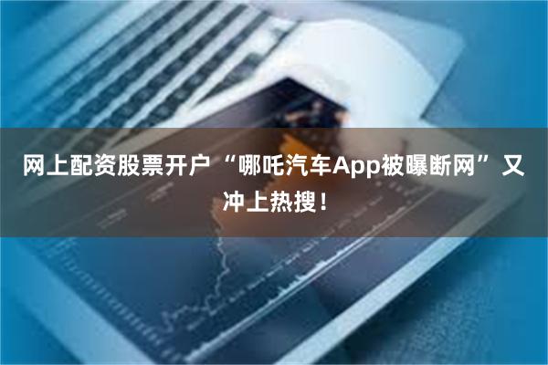 网上配资股票开户 “哪吒汽车App被曝断网” 又冲上热搜！