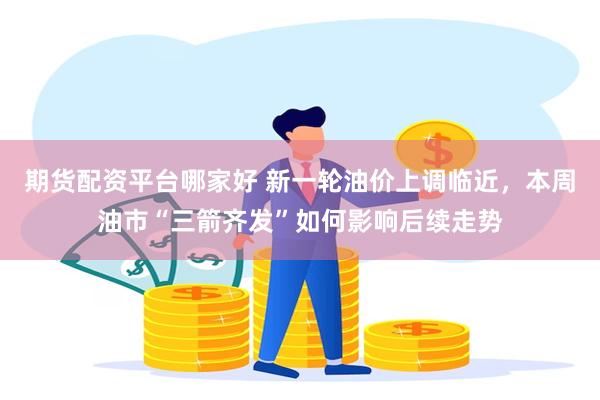 期货配资平台哪家好 新一轮油价上调临近，本周油市“三箭齐发”如何影响后续走势