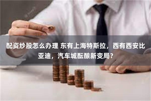 配资炒股怎么办理 东有上海特斯拉，西有西安比亚迪，汽车城酝酿新变局？