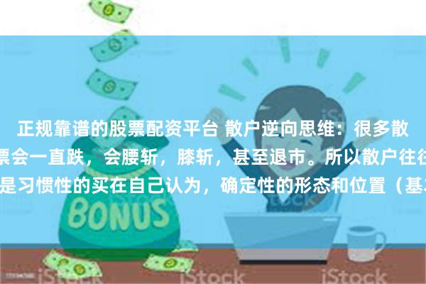 正规靠谱的股票配资平台 散户逆向思维：很多散户就是害怕，自己买的票会一直跌，会腰斩，膝斩，甚至退市。所以散户往往都不敢主动买套，都是习惯性的买在自己认为，确定性的形态和位置（基本都是右侧交易）。第一，散户不懂什么是整体...