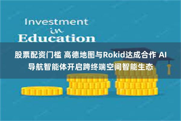 股票配资门槛 高德地图与Rokid达成合作 AI导航智能体开启跨终端空间智能生态