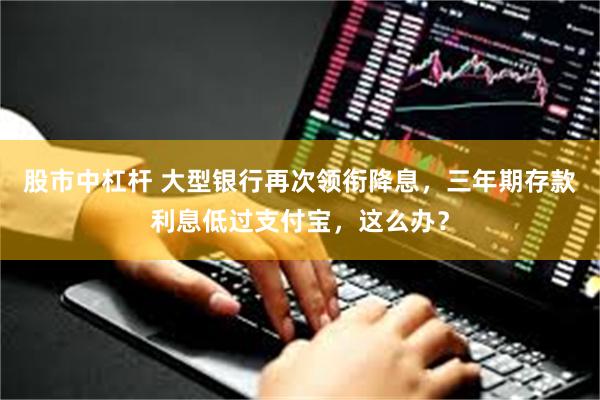 股市中杠杆 大型银行再次领衔降息，三年期存款利息低过支付宝，这么办？