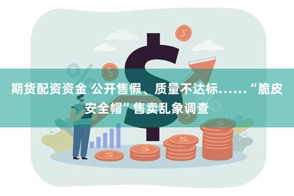 期货配资资金 公开售假、质量不达标……“脆皮安全帽”售卖乱象调查