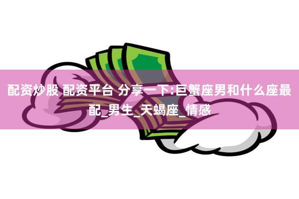 配资炒股 配资平台 分享一下:巨蟹座男和什么座最配_男生_天蝎座_情感