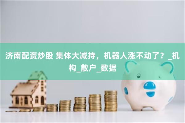 济南配资炒股 集体大减持，机器人涨不动了？_机构_散户_数据