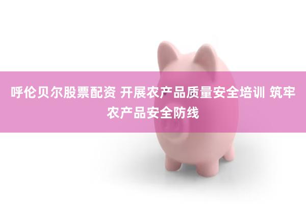 呼伦贝尔股票配资 开展农产品质量安全培训 筑牢农产品安全防线