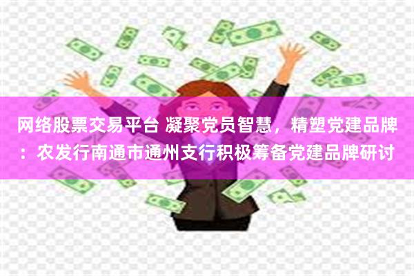 网络股票交易平台 凝聚党员智慧，精塑党建品牌：农发行南通市通州支行积极筹备党建品牌研讨