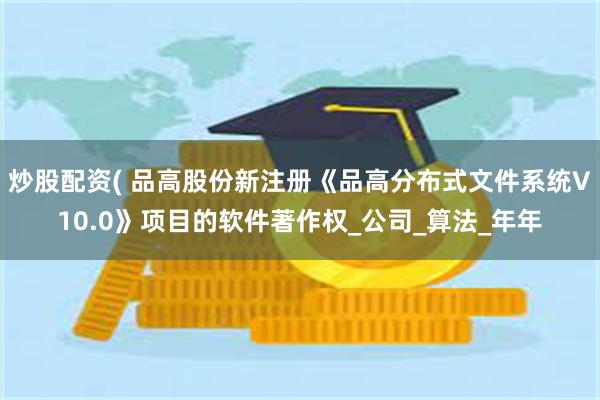 炒股配资( 品高股份新注册《品高分布式文件系统V10.0》项目的软件著作权_公司_算法_年年