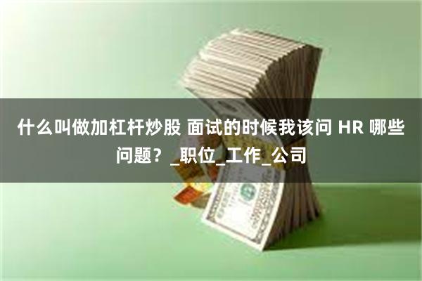 什么叫做加杠杆炒股 面试的时候我该问 HR 哪些问题？_职位_工作_公司
