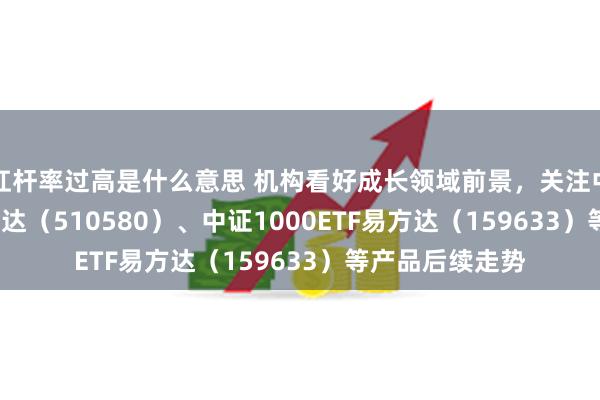 杠杆率过高是什么意思 机构看好成长领域前景，关注中证500ETF易方达（510580）、中证1000ETF易方达（159633）等产品后续走势