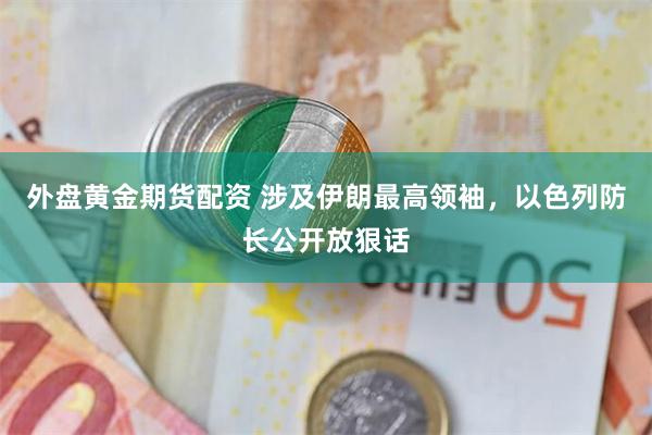 外盘黄金期货配资 涉及伊朗最高领袖，以色列防长公开放狠话