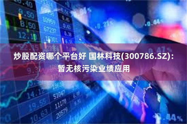 炒股配资哪个平台好 国林科技(300786.SZ)：暂无核污染业绩应用