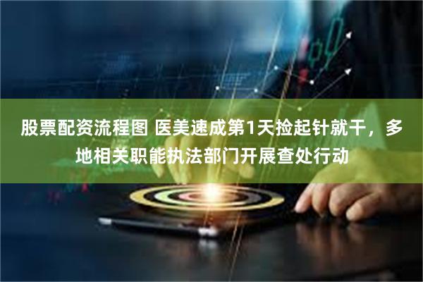 股票配资流程图 医美速成第1天捡起针就干，多地相关职能执法部门开展查处行动