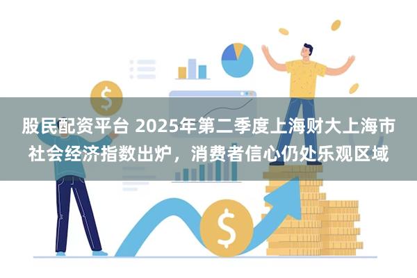 股民配资平台 2025年第二季度上海财大上海市社会经济指数出炉，消费者信心仍处乐观区域