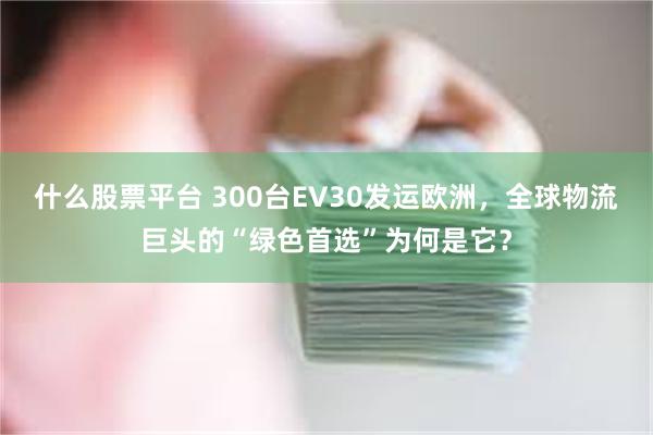 什么股票平台 300台EV30发运欧洲，全球物流巨头的“绿色首选”为何是它？