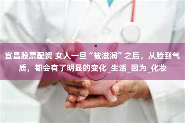 宜昌股票配资 女人一旦“被滋润”之后，从脸到气质，都会有了明显的变化_生活_因为_化妆